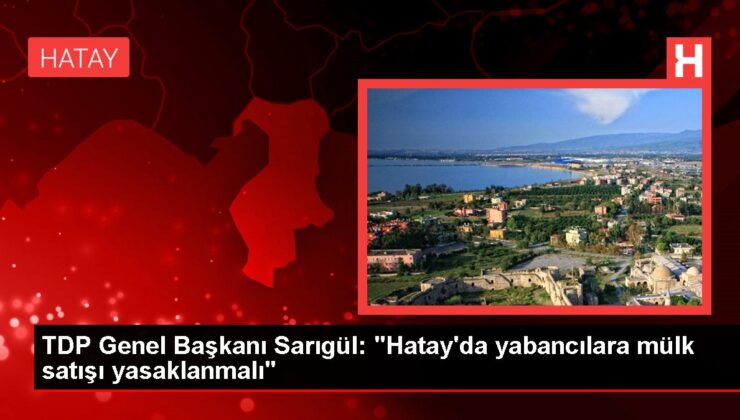 Mustafa Sarıgül: Hatay bir beka sorunudur, yabancılara mülk satışı mutlaka yasaklanmalı